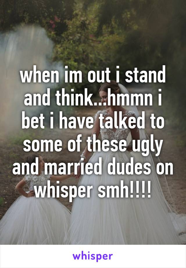 when im out i stand and think...hmmn i bet i have talked to some of these ugly and married dudes on whisper smh!!!!