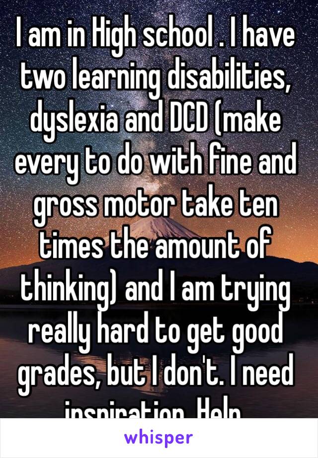 I am in High school . I have two learning disabilities, dyslexia and DCD (make every to do with fine and gross motor take ten times the amount of thinking) and I am trying really hard to get good grades, but I don't. I need inspiration. Help. 