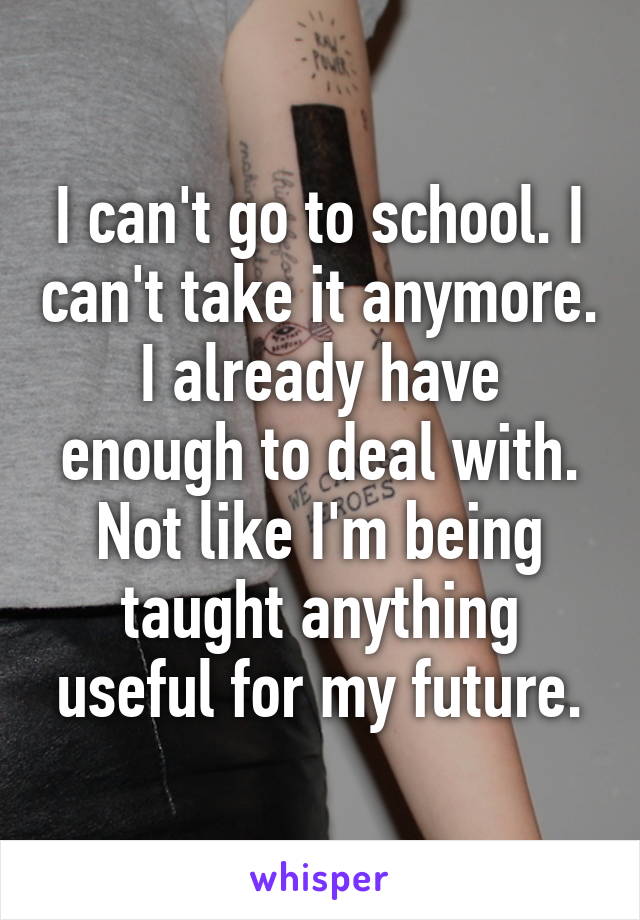 I can't go to school. I can't take it anymore. I already have enough to deal with. Not like I'm being taught anything useful for my future.