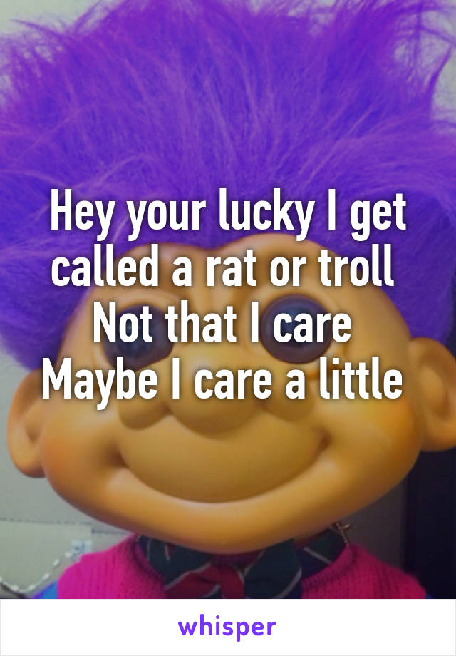 Hey your lucky I get called a rat or troll 
Not that I care 
Maybe I care a little 
