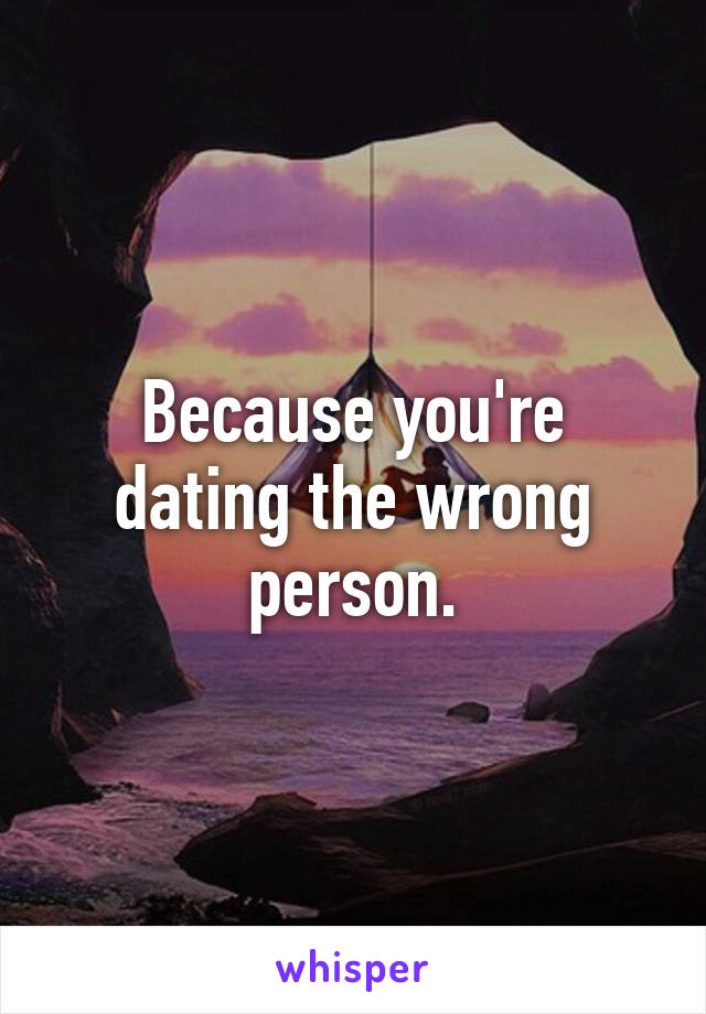 Because you're dating the wrong person.