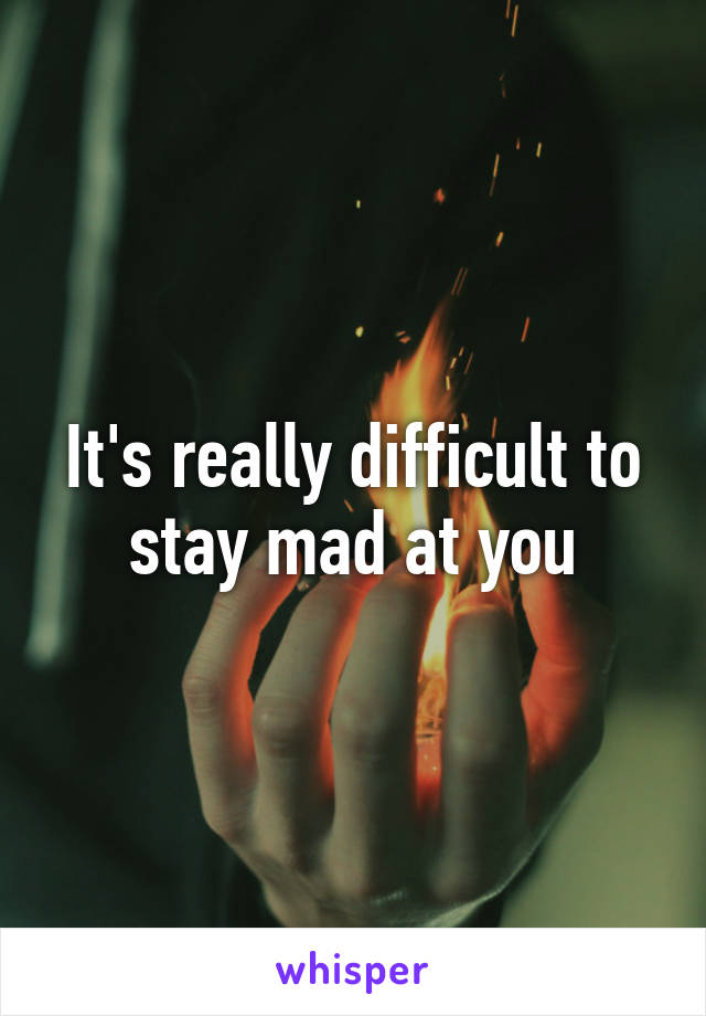 It's really difficult to stay mad at you