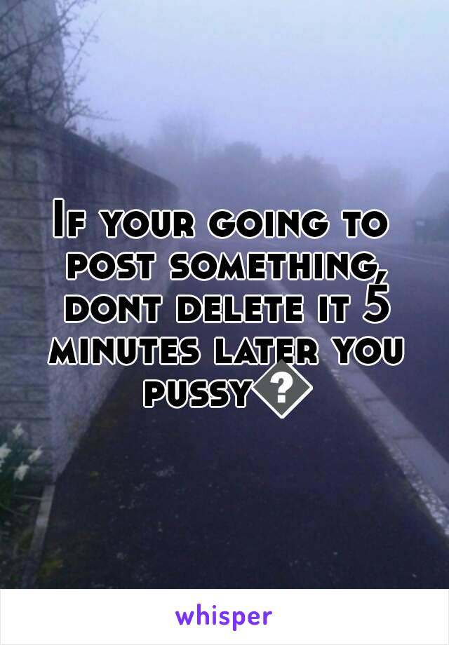 If your going to post something, dont delete it 5 minutes later you pussy😂