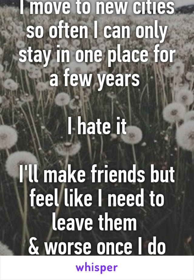 I move to new cities so often I can only stay in one place for a few years 

I hate it

I'll make friends but feel like I need to leave them 
& worse once I do you can't contact me 