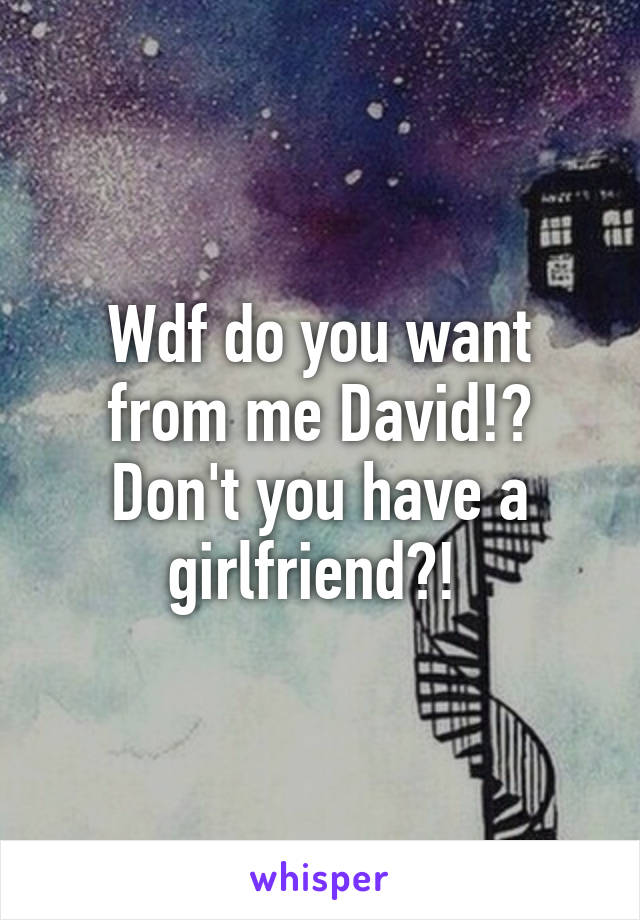 Wdf do you want from me David!? Don't you have a girlfriend?! 