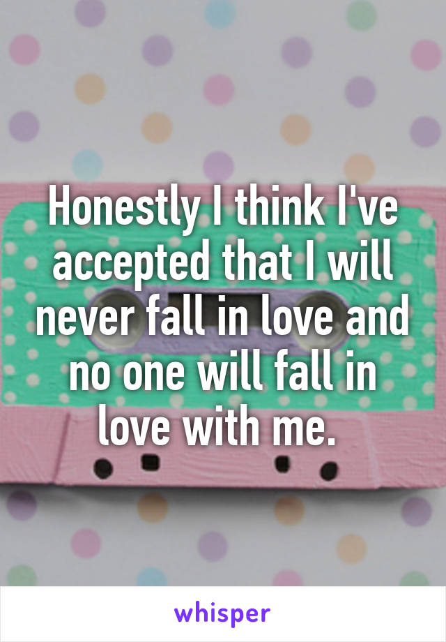 Honestly I think I've accepted that I will never fall in love and no one will fall in love with me. 