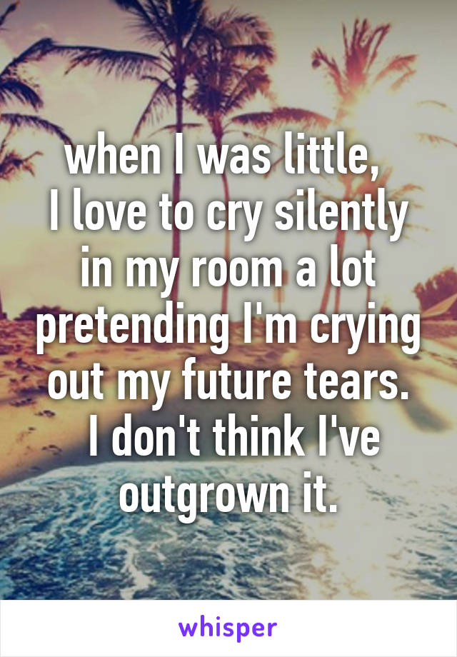 when I was little, 
I love to cry silently in my room a lot pretending I'm crying out my future tears.
 I don't think I've outgrown it.