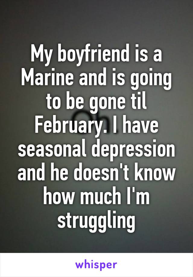 My boyfriend is a Marine and is going to be gone til February. I have seasonal depression and he doesn't know how much I'm struggling