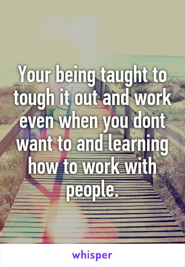 Your being taught to tough it out and work even when you dont want to and learning how to work with people.