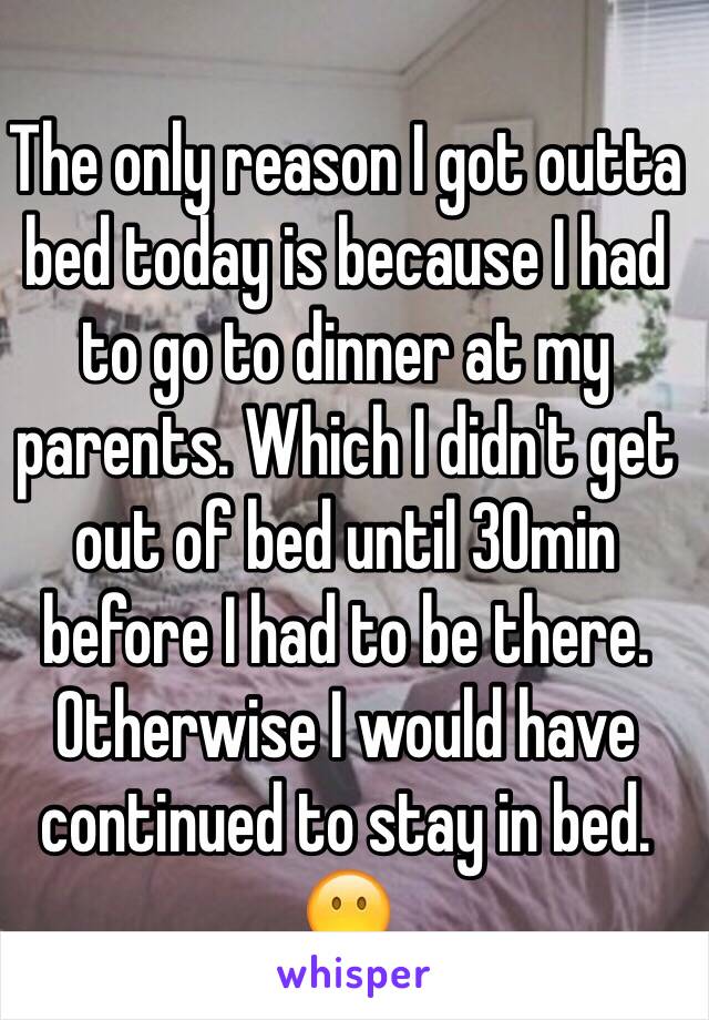 The only reason I got outta bed today is because I had to go to dinner at my parents. Which I didn't get out of bed until 30min before I had to be there. Otherwise I would have continued to stay in bed. 😶