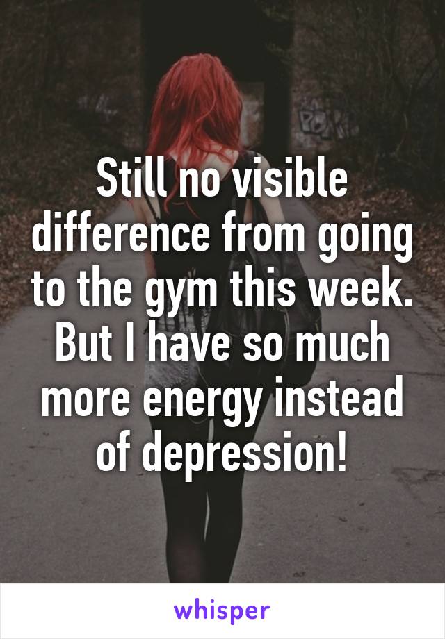 Still no visible difference from going to the gym this week. But I have so much more energy instead of depression!