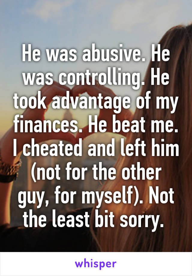 He was abusive. He was controlling. He took advantage of my finances. He beat me. I cheated and left him (not for the other guy, for myself). Not the least bit sorry. 