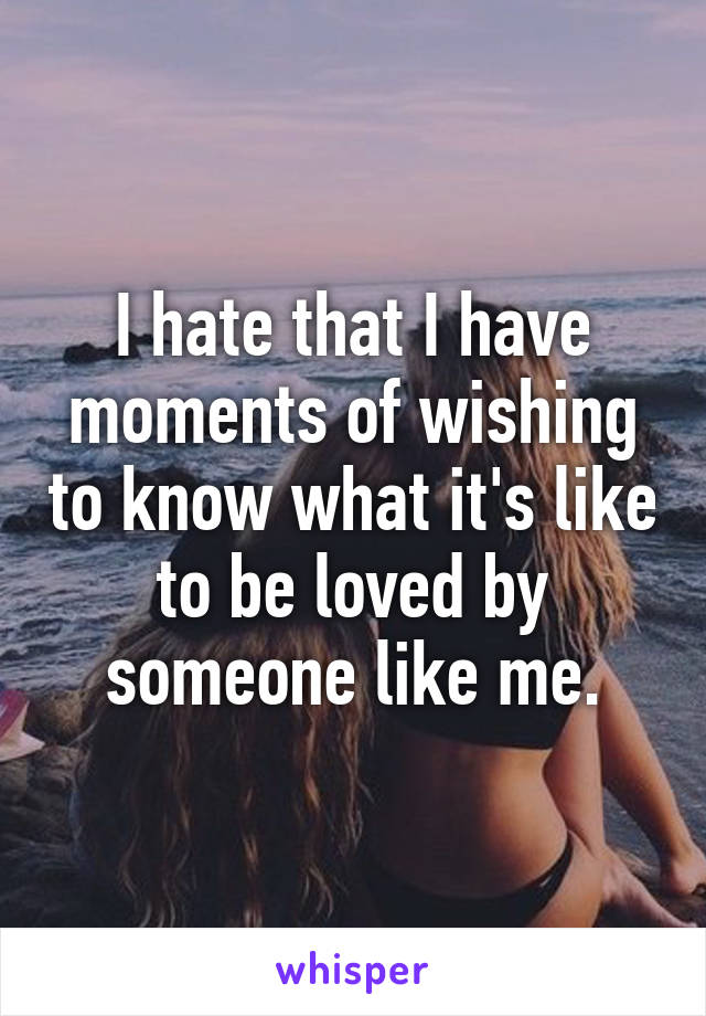 I hate that I have moments of wishing to know what it's like to be loved by someone like me.