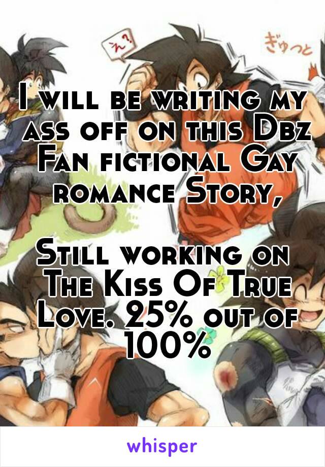 I will be writing my ass off on this Dbz Fan fictional Gay romance Story,

Still working on The Kiss Of True Love. 25% out of 100%