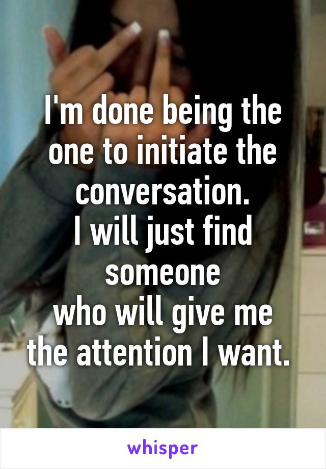 I'm done being the one to initiate the conversation.
I will just find someone
who will give me the attention I want. 