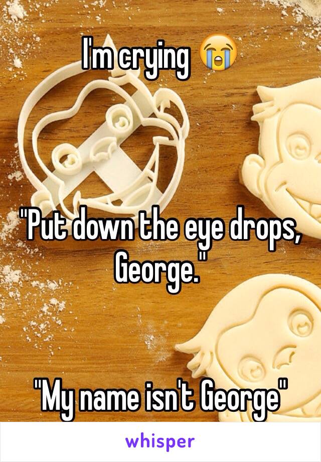 I'm crying 😭



"Put down the eye drops, George."


"My name isn't George"