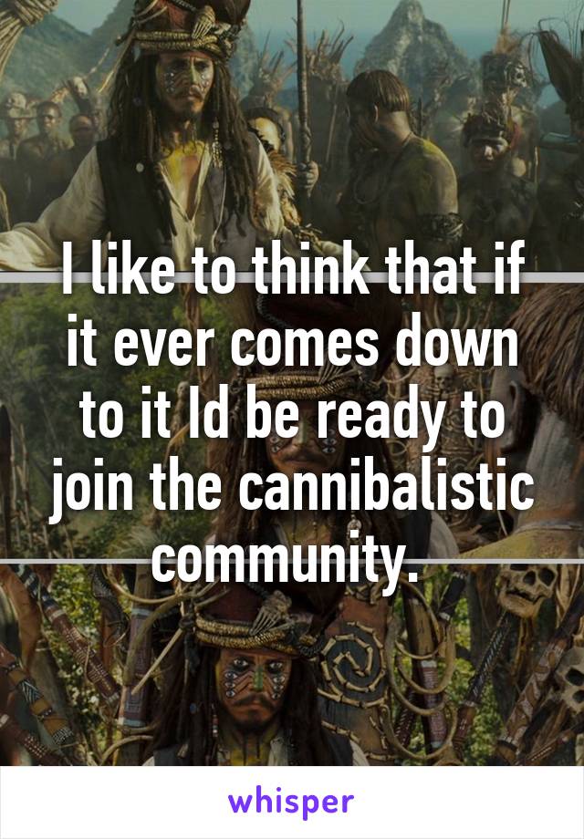 I like to think that if it ever comes down to it Id be ready to join the cannibalistic community. 