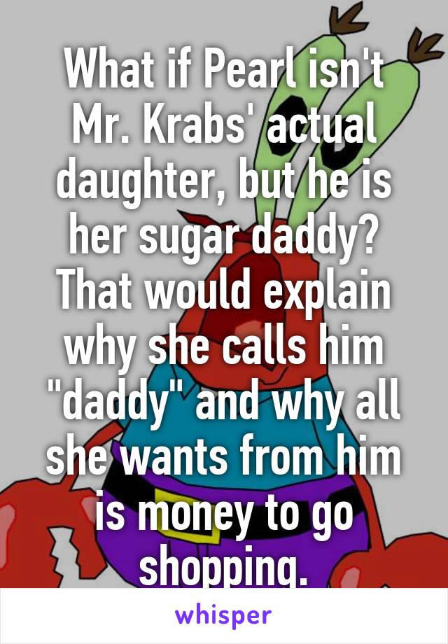 What if Pearl isn't Mr. Krabs' actual daughter, but he is her sugar daddy? That would explain why she calls him "daddy" and why all she wants from him is money to go shopping.