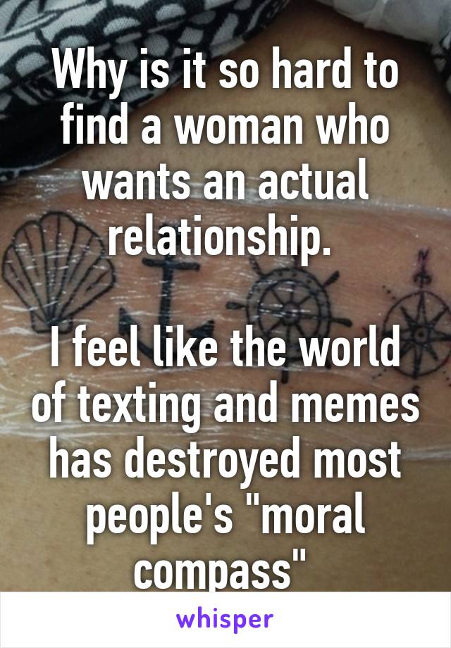 Why is it so hard to find a woman who wants an actual relationship. 

I feel like the world of texting and memes has destroyed most people's "moral compass" 