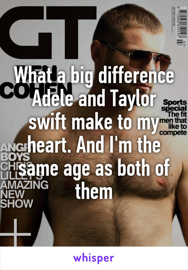 What a big difference Adele and Taylor swift make to my heart. And I'm the same age as both of them