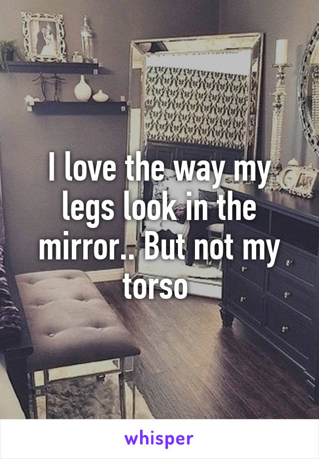 I love the way my legs look in the mirror.. But not my torso 