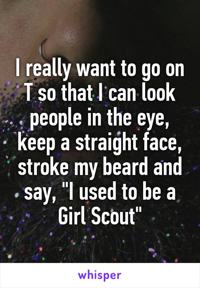 I really want to go on T so that I can look people in the eye, keep a straight face, stroke my beard and say, "I used to be a Girl Scout"