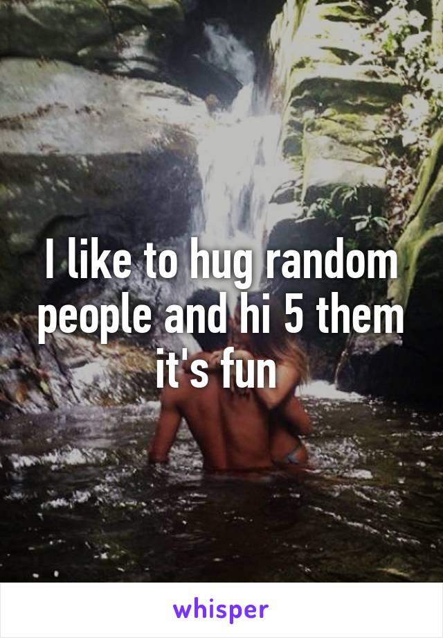 I like to hug random people and hi 5 them it's fun 