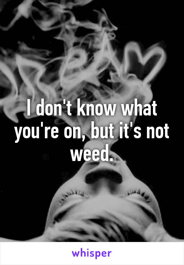 I don't know what you're on, but it's not weed.