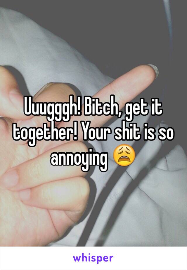 Uuugggh! Bitch, get it together! Your shit is so annoying 😩