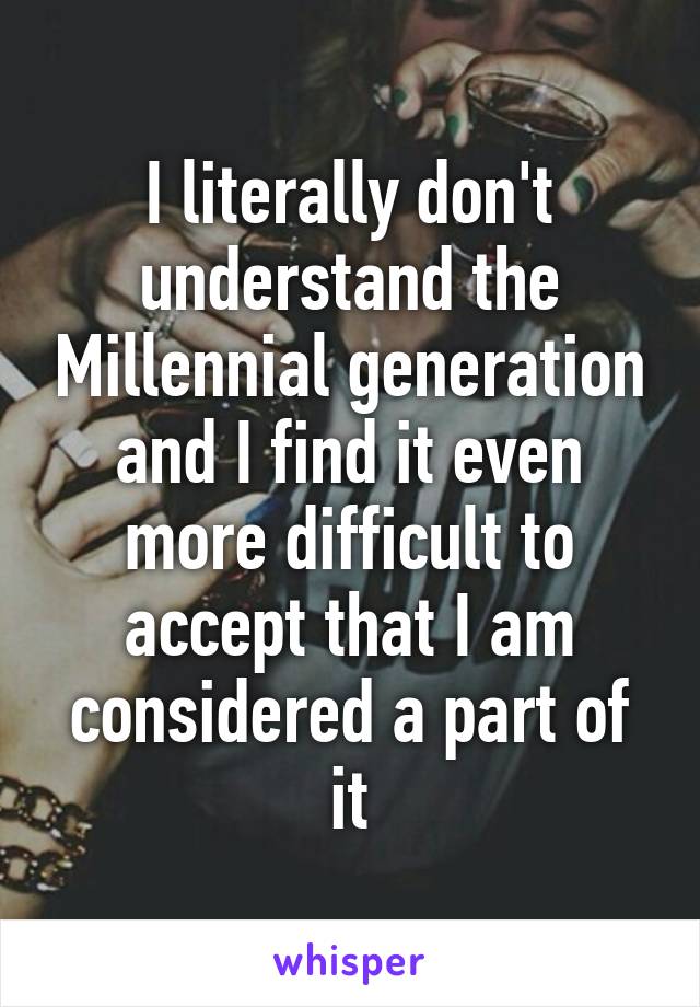 I literally don't understand the Millennial generation and I find it even more difficult to accept that I am considered a part of it