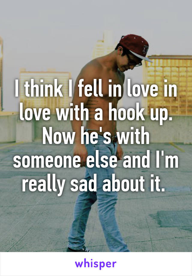 I think I fell in love in love with a hook up. Now he's with someone else and I'm really sad about it. 