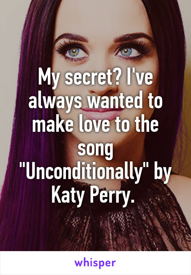 My secret? I've always wanted to make love to the song "Unconditionally" by Katy Perry. 