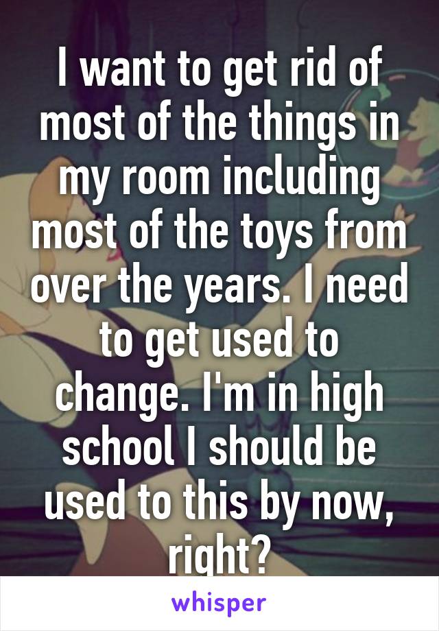 I want to get rid of most of the things in my room including most of the toys from over the years. I need to get used to change. I'm in high school I should be used to this by now, right?