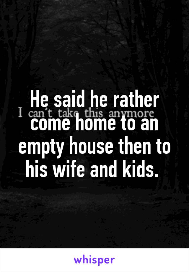 He said he rather come home to an empty house then to his wife and kids. 