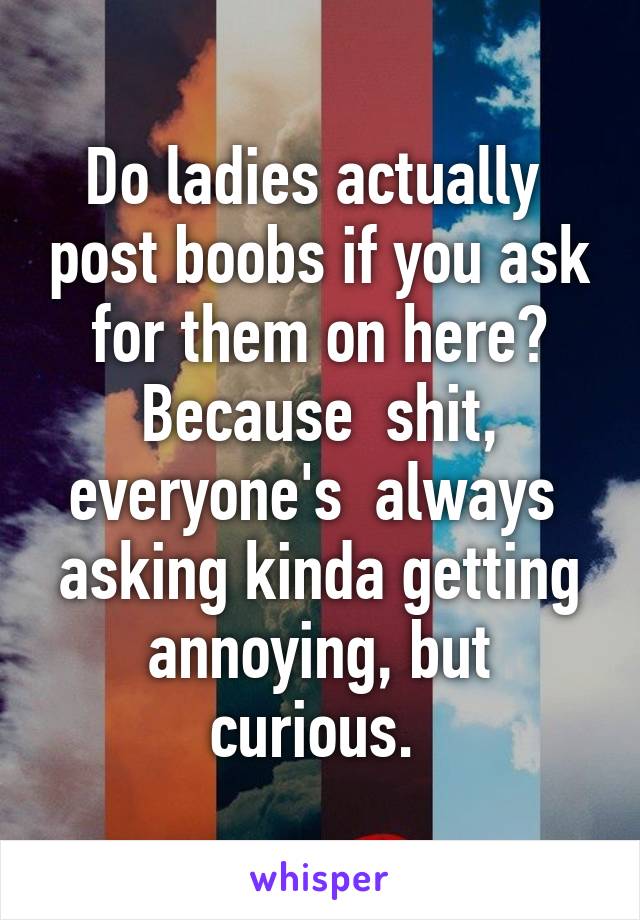 Do ladies actually  post boobs if you ask for them on here? Because  shit, everyone's  always  asking kinda getting annoying, but curious. 