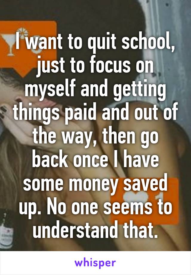 I want to quit school, just to focus on myself and getting things paid and out of the way, then go back once I have some money saved up. No one seems to understand that.