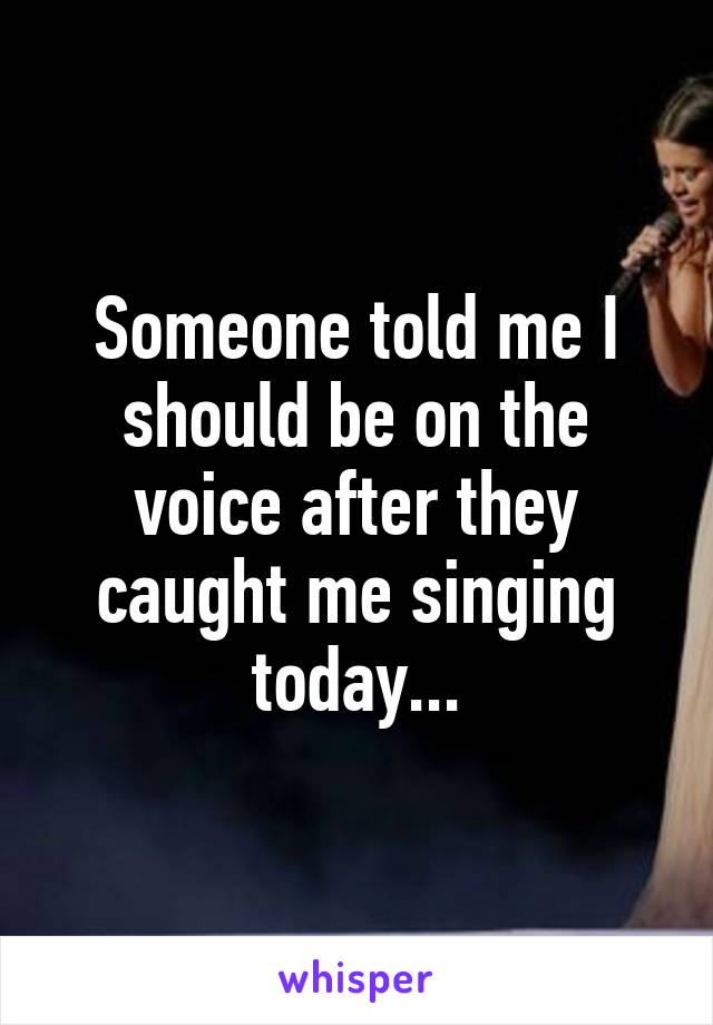 Someone told me I should be on the voice after they caught me singing today...