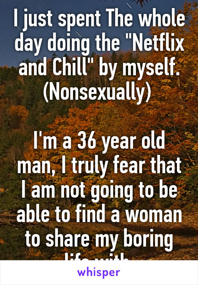 I just spent The whole day doing the "Netflix and Chill" by myself. (Nonsexually) 

I'm a 36 year old man, I truly fear that I am not going to be able to find a woman to share my boring life with.