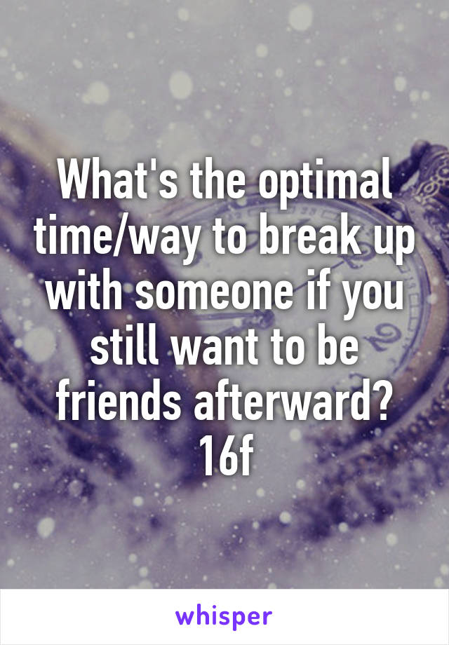 What's the optimal time/way to break up with someone if you still want to be friends afterward? 16f