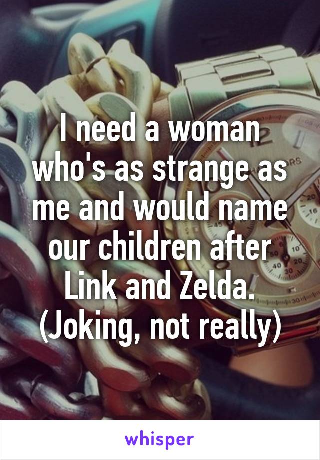 I need a woman who's as strange as me and would name our children after Link and Zelda. (Joking, not really)