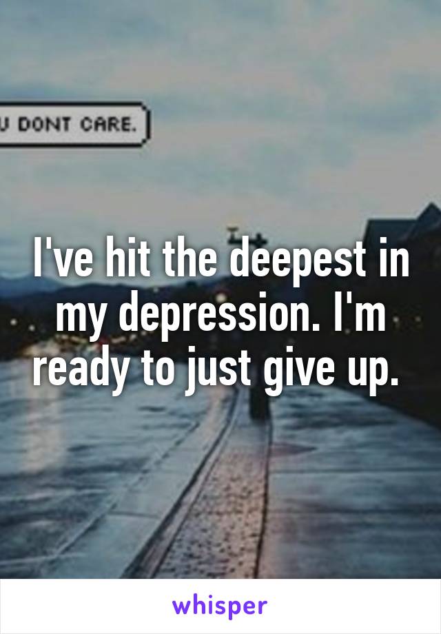 I've hit the deepest in my depression. I'm ready to just give up. 