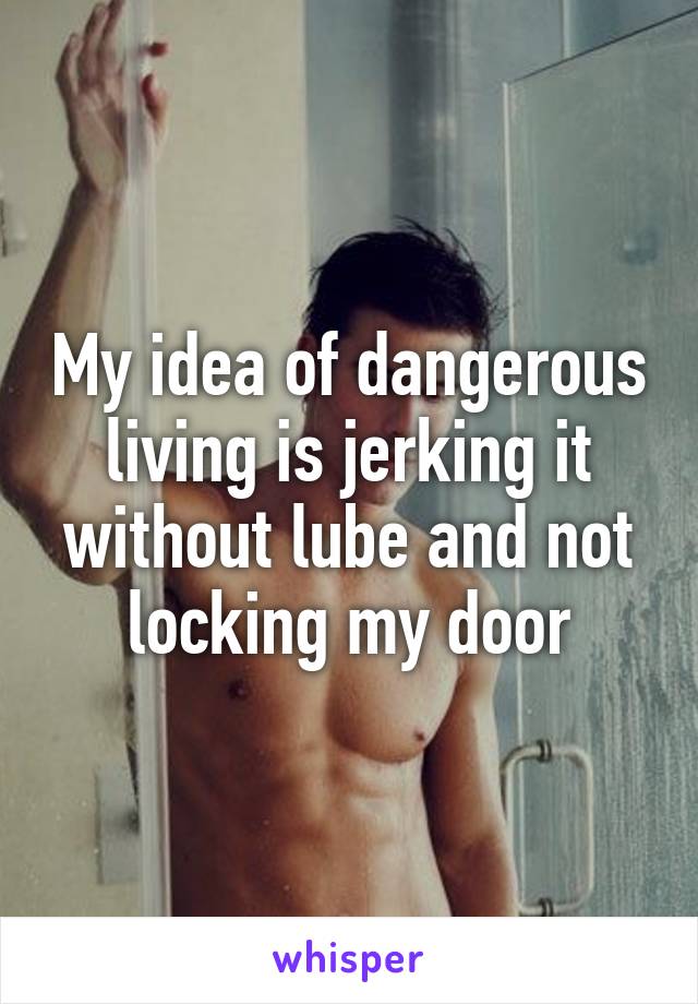 My idea of dangerous living is jerking it without lube and not locking my door