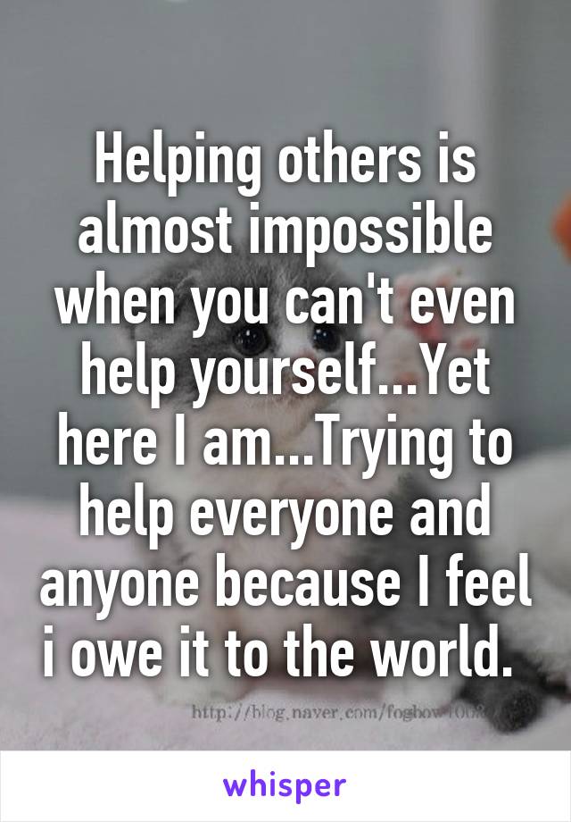 Helping others is almost impossible when you can't even help yourself...Yet here I am...Trying to help everyone and anyone because I feel i owe it to the world. 