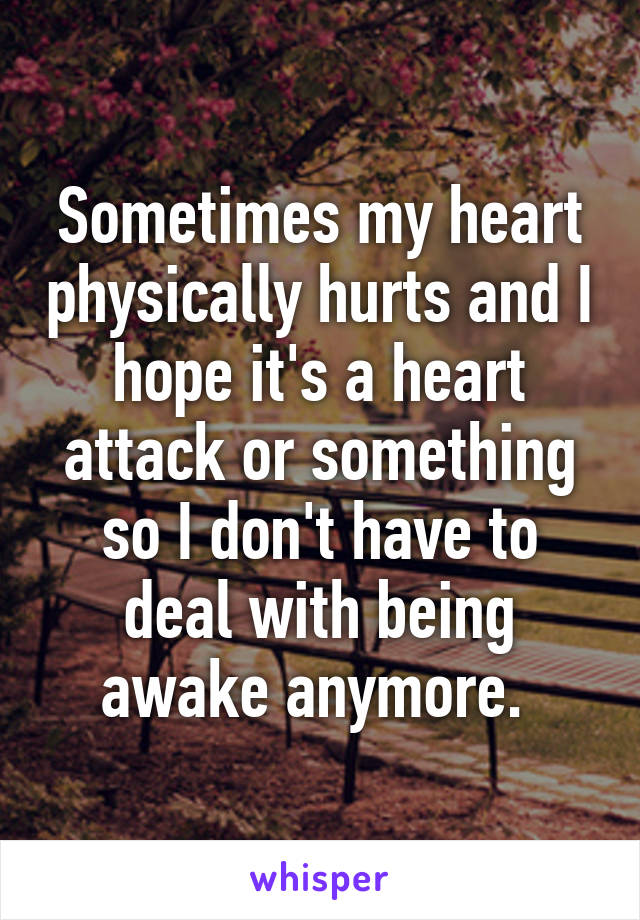 Sometimes my heart physically hurts and I hope it's a heart attack or something so I don't have to deal with being awake anymore. 