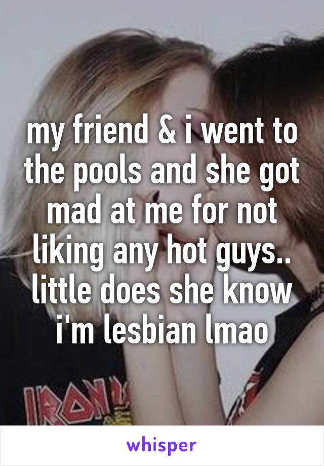 my friend & i went to the pools and she got mad at me for not liking any hot guys.. little does she know i'm lesbian lmao