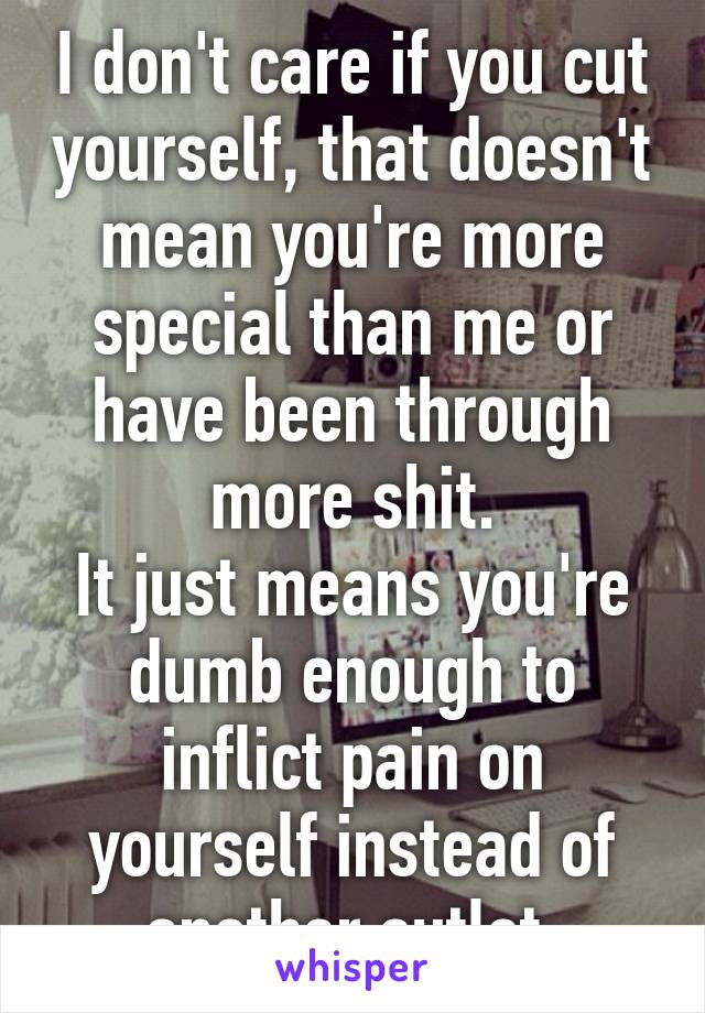 I don't care if you cut yourself, that doesn't mean you're more special than me or have been through more shit.
It just means you're dumb enough to inflict pain on yourself instead of another outlet.