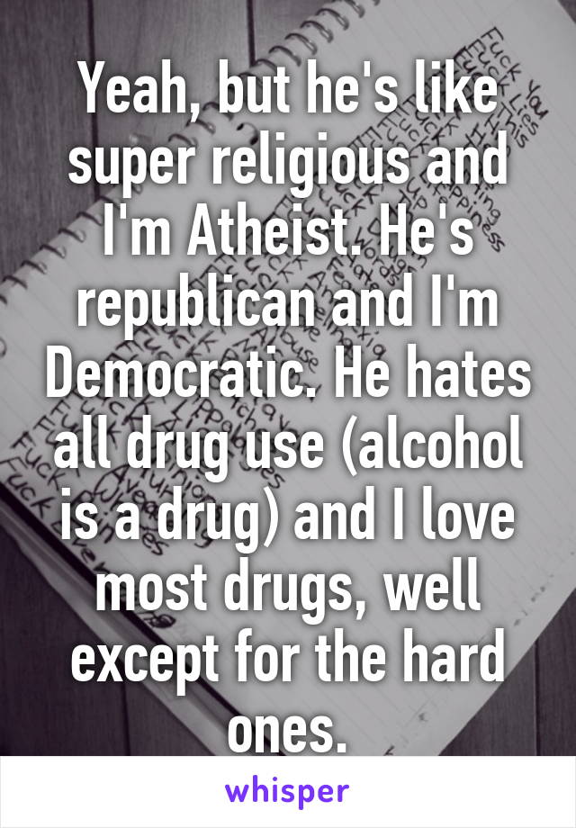 Yeah, but he's like super religious and I'm Atheist. He's republican and I'm Democratic. He hates all drug use (alcohol is a drug) and I love most drugs, well except for the hard ones.