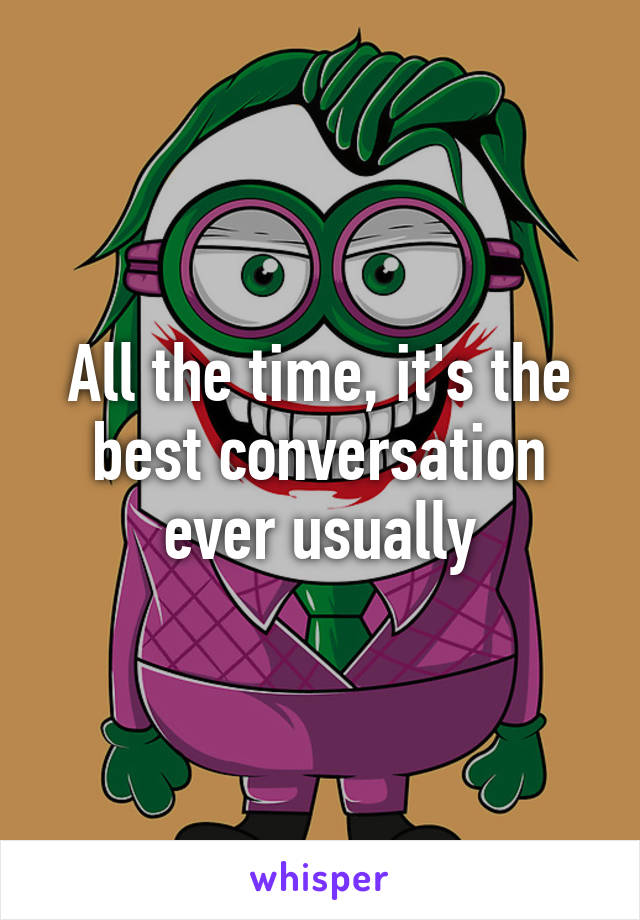 All the time, it's the best conversation ever usually