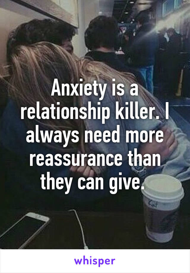 Anxiety is a relationship killer. I always need more reassurance than they can give. 