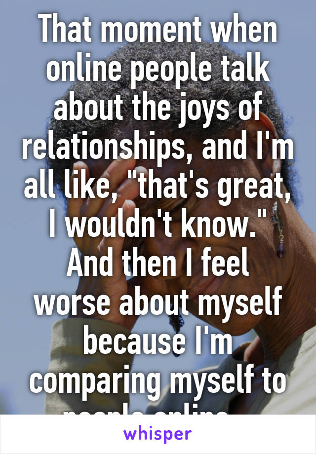 That moment when online people talk about the joys of relationships, and I'm all like, "that's great, I wouldn't know."
And then I feel worse about myself because I'm comparing myself to people online...